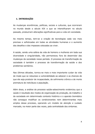 1. INTRODUÇÃO


As mudanças econômicas, políticas, sociais e culturais, que ocorreram
no mundo desde o século XIX e que se intensificaram no século
passado, produziram alterações significativas para a vida em sociedade.


Ao mesmo tempo, tem-se a criação de tecnologias cada vez mais
precisas e sofisticadas em todas as atividades humanas e o aumento
dos desafios e dos impasses colocados ao viver.


A saúde, sendo uma esfera da vida de homens e mulheres em toda sua
diversidade e singularidade, não permaneceu fora do desenrolar das
mudanças da sociedade nesse período. O processo de transformação da
sociedade é também o processo de transformação da saúde e dos
problemas sanitários.


Nas últimas décadas, tornou-se mais e mais importante cuidar da vida
de modo que se reduzisse a vulnerabilidade ao adoecer e as chances de
que ele seja produtor de incapacidade, de sofrimento crônico e de morte
prematura de indivíduos e população.


Além disso, a análise do processo saúde-adoecimento evidenciou que a
saúde é resultado dos modos de organização da produção, do trabalho e
da sociedade em determinado contexto histórico e o aparato biomédico
não consegue modificar os condicionantes nem determinantes mais
amplos desse processo, operando um modelo de atenção e cuidado
marcado, na maior parte das vezes, pela centralidade dos sintomas.




                                                                      5
 