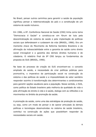 No Brasil, pensar outros caminhos para garantir a saúde da população
significou pensar a redemocratização do país e a constituição de um
sistema de saúde inclusivo.


Em 1986, a 8ª. Conferência Nacional de Saúde (CNS) tinha como tema
“Democracia   é   Saúde”   e   constituiu-se   em   fórum   de   luta   pela
descentralização do sistema de saúde e pela implantação de políticas
sociais que defendessem e cuidassem da vida (BRASIL, 1986). Era um
momento chave do Movimento da Reforma Sanitária Brasileira e da
afirmação da indissociabilidade entre a garantia da saúde como direito
social irrevogável e a garantia dos demais direitos humanos e de
cidadania. O relatório final da 8ª CNS lançou os fundamentos da
proposta do SUS (BRASIL, 1990).


Na base do processo de criação do SUS encontram-se: o conceito
ampliado de saúde, a necessidade de criar políticas públicas para
promovê-la, o imperativo da participação social na construção do
sistema e das políticas de saúde e a impossibilidade do setor sanitário
responder sozinho à transformação dos determinantes e condicionantes
para garantir opções saudáveis para a população. Nesse sentido, o SUS,
como política do Estado brasileiro pela melhoria da qualidade de vida e
pela afirmação do direito à vida e à saúde, dialoga com as reflexões e os
movimentos no âmbito da promoção da saúde.


A promoção da saúde, como uma das estratégias de produção de saúde,
ou seja, como um modo de pensar e de operar articulado às demais
políticas e tecnologias desenvolvidas no sistema de saúde brasileiro,
contribui na construção de ações que possibilitam responder às
necessidades sociais em saúde.



                                                                           6
 