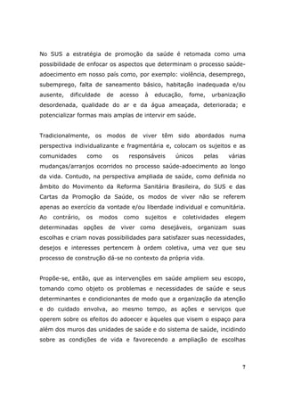 No SUS a estratégia de promoção da saúde é retomada como uma
possibilidade de enfocar os aspectos que determinam o processo saúde-
adoecimento em nosso país como, por exemplo: violência, desemprego,
subemprego, falta de saneamento básico, habitação inadequada e/ou
ausente,   dificuldade   de    acesso   à   educação,    fome,   urbanização
desordenada, qualidade do ar e da água ameaçada, deteriorada; e
potencializar formas mais amplas de intervir em saúde.


Tradicionalmente, os modos de viver têm sido abordados numa
perspectiva individualizante e fragmentária e, colocam os sujeitos e as
comunidades       como    os     responsáveis      únicos     pelas     várias
mudanças/arranjos ocorridos no processo saúde-adoecimento ao longo
da vida. Contudo, na perspectiva ampliada de saúde, como definida no
âmbito do Movimento da Reforma Sanitária Brasileira, do SUS e das
Cartas da Promoção da Saúde, os modos de viver não se referem
apenas ao exercício da vontade e/ou liberdade individual e comunitária.
Ao   contrário,   os   modos    como    sujeitos   e   coletividades   elegem
determinadas opções de viver como desejáveis, organizam suas
escolhas e criam novas possibilidades para satisfazer suas necessidades,
desejos e interesses pertencem à ordem coletiva, uma vez que seu
processo de construção dá-se no contexto da própria vida.


Propõe-se, então, que as intervenções em saúde ampliem seu escopo,
tomando como objeto os problemas e necessidades de saúde e seus
determinantes e condicionantes de modo que a organização da atenção
e do cuidado envolva, ao mesmo tempo, as ações e serviços que
operem sobre os efeitos do adoecer e àqueles que visem o espaço para
além dos muros das unidades de saúde e do sistema de saúde, incidindo
sobre as condições de vida e favorecendo a ampliação de escolhas



                                                                            7
 