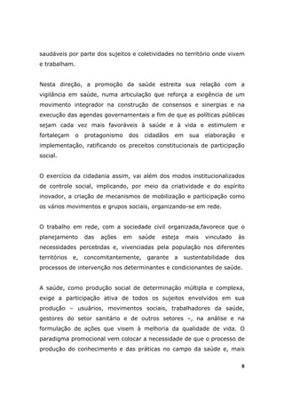 saudáveis por parte dos sujeitos e coletividades no território onde vivem
e trabalham.


Nesta direção, a promoção da saúde estreita sua relação com a
vigilância em saúde, numa articulação que reforça a exigência de um
movimento integrador na construção de consensos e sinergias e na
execução das agendas governamentais a fim de que as políticas públicas
sejam cada vez mais favoráveis à saúde e à vida e estimulem e
fortaleçam    o    protagonismo    dos    cidadãos   em     sua   elaboração   e
implementação, ratificando os preceitos constitucionais de participação
social.


O exercício da cidadania assim, vai além dos modos institucionalizados
de controle social, implicando, por meio da criatividade e do espírito
inovador, a criação de mecanismos de mobilização e participação como
os vários movimentos e grupos sociais, organizando-se em rede.


O trabalho em rede, com a sociedade civil organizada,favorece que o
planejamento       das   ações    em     saúde   esteja   mais    vinculado    às
necessidades percebidas e, vivenciadas pela população nos diferentes
territórios   e,   concomitantemente,      garante   a    sustentabilidade    dos
processos de intervenção nos determinantes e condicionantes de saúde.


A saúde, como produção social de determinação múltipla e complexa,
exige a participação ativa de todos os sujeitos envolvidos em sua
produção – usuários, movimentos sociais, trabalhadores da saúde,
gestores do setor sanitário e de outros setores –, na análise e na
formulação de ações que visem à melhoria da qualidade de vida. O
paradigma promocional vem colocar a necessidade de que o processo de
produção do conhecimento e das práticas no campo da saúde e, mais


                                                                                8
 