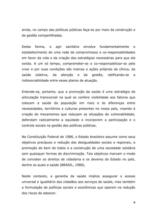 ainda, no campo das políticas públicas faça-se por meio da construção e
da gestão compartilhadas.


Desta   forma,       o    agir   sanitário   envolve   fundamentalmente      o
estabelecimento de uma rede de compromissos e co-responsabilidades
em favor da vida e da criação das estratégias necessárias para que ela
exista. A um só tempo, comprometer-se e co-responsabilizar-se pelo
viver e por suas condições são marcas e ações próprias da clínica, da
saúde    coletiva,       da   atenção   e    da   gestão,   ratificando-se   a
indissociabilidade entre esses planos de atuação.


Entende-se, portanto, que a promoção da saúde é uma estratégia de
articulação transversal na qual se confere visibilidade aos fatores que
colocam a saúde da população em risco e às diferenças entre
necessidades, territórios e culturas presentes no nosso país, visando à
criação de mecanismos que reduzam as situações de vulnerabilidade,
defendam radicalmente a equidade e incorporem a participação e o
controle sociais na gestão das políticas públicas.


Na Constituição Federal de 1988, o Estado brasileiro assume como seus
objetivos precípuos a redução das desigualdades sociais e regionais, a
promoção do bem de todos e a construção de uma sociedade solidária
sem quaisquer formas de discriminação. Tais objetivos marcam o modo
de conceber os direitos de cidadania e os deveres do Estado no país,
dentre os quais a saúde (BRASIL, 1988).


Neste contexto, a garantia da saúde implica assegurar o acesso
universal e igualitário dos cidadãos aos serviços de saúde, mas também
a formulação de políticas sociais e econômicas que operem na redução
dos riscos de adoecer.


                                                                             9
 