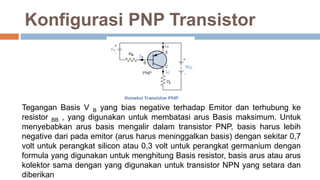 Konfigurasi PNP Transistor
Tegangan Basis V B yang bias negative terhadap Emitor dan terhubung ke
resistor BB , yang digunakan untuk membatasi arus Basis maksimum. Untuk
menyebabkan arus basis mengalir dalam transistor PNP, basis harus lebih
negative dari pada emitor (arus harus meninggalkan basis) dengan sekitar 0,7
volt untuk perangkat silicon atau 0,3 volt untuk perangkat germanium dengan
formula yang digunakan untuk menghitung Basis resistor, basis arus atau arus
kolektor sama dengan yang digunakan untuk transistor NPN yang setara dan
diberikan
 