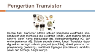 Pengertian Transistor
Secara fisik, Transistor adalah sebuah komponen elektronika semi
konduktor yang memiliki 3 kaki elektroda (triode), yang masing-masing
kakinya diberi nama basis/dasar (B), collector/pengumpul (C) dan
emitor/pemancar (E). Dalam sebuah sirkuit, fungsi Transistor dapat
digunakan sebagai sebuah penguat (amplifier), sirkuit pemutus dan
penyambung (switching), stabilisasi tegangan (stabilisator), modulasi
sinyal dan berbagai fungsi lainnya.
 