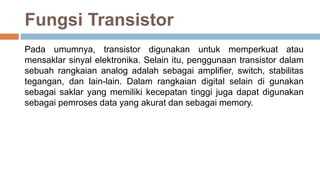 Fungsi Transistor
Pada umumnya, transistor digunakan untuk memperkuat atau
mensaklar sinyal elektronika. Selain itu, penggunaan transistor dalam
sebuah rangkaian analog adalah sebagai amplifier, switch, stabilitas
tegangan, dan lain-lain. Dalam rangkaian digital selain di gunakan
sebagai saklar yang memiliki kecepatan tinggi juga dapat digunakan
sebagai pemroses data yang akurat dan sebagai memory.
 