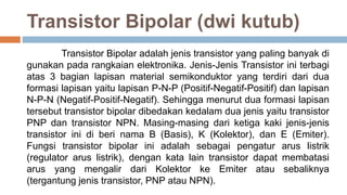 Transistor Bipolar (dwi kutub)
Transistor Bipolar adalah jenis transistor yang paling banyak di
gunakan pada rangkaian elektronika. Jenis-Jenis Transistor ini terbagi
atas 3 bagian lapisan material semikonduktor yang terdiri dari dua
formasi lapisan yaitu lapisan P-N-P (Positif-Negatif-Positif) dan lapisan
N-P-N (Negatif-Positif-Negatif). Sehingga menurut dua formasi lapisan
tersebut transistor bipolar dibedakan kedalam dua jenis yaitu transistor
PNP dan transistor NPN. Masing-masing dari ketiga kaki jenis-jenis
transistor ini di beri nama B (Basis), K (Kolektor), dan E (Emiter).
Fungsi transistor bipolar ini adalah sebagai pengatur arus listrik
(regulator arus listrik), dengan kata lain transistor dapat membatasi
arus yang mengalir dari Kolektor ke Emiter atau sebaliknya
(tergantung jenis transistor, PNP atau NPN).
 