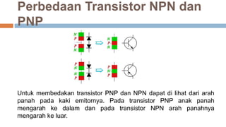 Perbedaan Transistor NPN dan
PNP
Untuk membedakan transistor PNP dan NPN dapat di lihat dari arah
panah pada kaki emitornya. Pada transistor PNP anak panah
mengarah ke dalam dan pada transistor NPN arah panahnya
mengarah ke luar.
 