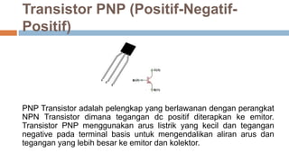 Transistor PNP (Positif-Negatif-
Positif)
PNP Transistor adalah pelengkap yang berlawanan dengan perangkat
NPN Transistor dimana tegangan dc positif diterapkan ke emitor.
Transistor PNP menggunakan arus listrik yang kecil dan tegangan
negative pada terminal basis untuk mengendalikan aliran arus dan
tegangan yang lebih besar ke emitor dan kolektor.
 