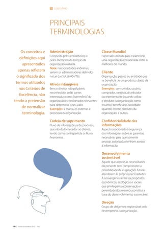 100 | Critérios de Excelência 2010 | FNQ
Administração
Composta pelos conselheiros e
pelos membros da Direção da
organização avaliada.
Nota: nas sociedades anônimas,
seriam os administradores definidos
na Lei das S.A. (6.404/76).
Ativos intangíveis
Bens e direitos não palpáveis
reconhecidos pelas partes
interessadas como“patrimônio”da
organização e considerados relevantes
para determinar o seu valor.
Exemplos: a marca, os sistemas e
processos da organização.
Cadeia de suprimento
Fluxo de informações e de produtos,
que vão do fornecedor ao cliente,
tendo como contrapartida os fluxos
financeiros.
glossário
Os conceitos e
definições aqui
apresentados
apenas refletem
o significado dos
termos utilizados
nos Critérios de
Excelência, não
tendo a pretensão
de normalizar
terminologia.
principais
terminologias
Classe Mundial
Expressão utilizada para caracterizar
uma organização considerada entre as
melhores do mundo.
Cliente
Organização, pessoa ou entidade que
se beneficia de um produto, objeto da
organização.
Exemplos: consumidor, usuário,
comprador, varejista, distribuidor
ou representante (quando utiliza
o produto da organização como
insumo), beneficiário, sociedade
(quando recebe produtos da
organização) e outros.
Confidencialidade das
informações
Aspecto relacionado à segurança
das informações sobre as garantias
necessárias para que somente
pessoas autorizadas tenham acesso
à informação.
Desenvolvimento
sustentável
Aquele que atende às necessidades
do presente sem comprometer a
possibilidade de as gerações futuras
atenderem às próprias necessidades.
A convergência entre os propósitos
econômicos, ecológicos e sociais
que privilegiam a conservação e
perenidade dos mesmos constitui a
base do desenvolvimento sustentável.
Direção
Grupo de dirigentes responsável pelo
desempenho da organização.
 