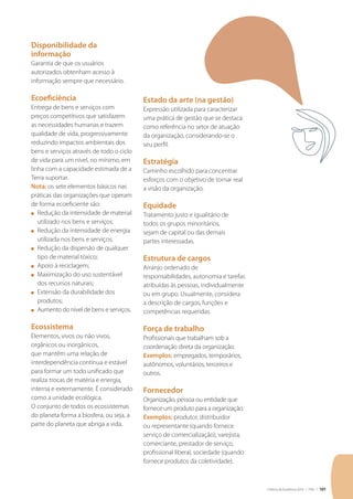 Critérios de Excelência 2010 | FNQ | 101
Disponibilidade da
informação
Garantia de que os usuários
autorizados obtenham acesso à
informação sempre que necessário.
Ecoeficiência
Entrega de bens e serviços com
preços competitivos que satisfazem
as necessidades humanas e trazem
qualidade de vida, progressivamente
reduzindo impactos ambientais dos
bens e serviços através de todo o ciclo
de vida para um nível, no mínimo, em
linha com a capacidade estimada de a
Terra suportar.
Nota: os sete elementos básicos nas
práticas das organizações que operam
de forma ecoeficiente são:
n	 Redução da intensidade de material
utilizado nos bens e serviços;
n	 Redução da intensidade de energia
utilizada nos bens e serviços;
n	 Redução da dispersão de qualquer
tipo de material tóxico;
n	 Apoio à reciclagem;
n	 Maximização do uso sustentável
dos recursos naturais;
n	 Extensão da durabilidade dos
produtos;
n	 Aumento do nível de bens e serviços.
Ecossistema
Elementos, vivos ou não vivos,
orgânicos ou inorgânicos,
que mantêm uma relação de
interdependência contínua e estável
para formar um todo unificado que
realiza trocas de matéria e energia,
interna e externamente. É considerado
como a unidade ecológica.
O conjunto de todos os ecossistemas
do planeta forma a biosfera, ou seja, a
parte do planeta que abriga a vida.
Estado da arte (na gestão)
Expressão utilizada para caracterizar
uma prática de gestão que se destaca
como referência no setor de atuação
da organização, considerando-se o
seu perfil.
Estratégia
Caminho escolhido para concentrar
esforços com o objetivo de tornar real
a visão da organização.
Equidade
Tratamento justo e igualitário de
todos os grupos minoritários,
sejam de capital ou das demais
partes interessadas.
Estrutura de cargos
Arranjo ordenado de
responsabilidades, autonomia e tarefas
atribuídas às pessoas, individualmente
ou em grupo. Usualmente, considera
a descrição de cargos, funções e
competências requeridas.
Força de trabalho
Profissionais que trabalham sob a
coordenação direta da organização.
Exemplos: empregados, temporários,
autônomos, voluntários, terceiros e
outros.
Fornecedor
Organização, pessoa ou entidade que
fornece um produto para a organização.
Exemplos: produtor, distribuidor
ou representante (quando fornece
serviço de comercialização), varejista,
comerciante, prestador de serviço,
profissional liberal, sociedade (quando
fornece produtos da coletividade).
 