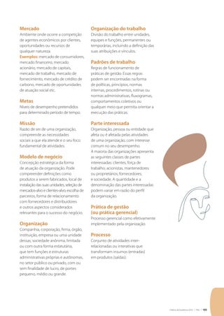 Critérios de Excelência 2010 | FNQ | 103
Mercado
Ambiente onde ocorre a competição
de agentes econômicos por clientes,
oportunidades ou recursos de
qualquer natureza.
Exemplos: mercado de consumidores,
mercado financeiro, mercado
acionário, mercado de capitais,
mercado de trabalho, mercado de
fornecimento, mercado de crédito de
carbono, mercado de oportunidades
de atuação social etc.
Metas
Níveis de desempenho pretendidos
para determinado período de tempo.
Missão
Razão de ser de uma organização,
compreende as necessidades
sociais a que ela atende e o seu foco
fundamental de atividades.
Modelo de negócio
Concepção estratégica da forma
de atuação da organização. Pode
compreender definições como
produtos a serem fabricados, local de
instalação das suas unidades, seleção de
mercados-alvo e clientes-alvo, escolha de
parceiros, forma de relacionamento
com fornecedores e distribuidores
e outros aspectos considerados
relevantes para o sucesso do negócio.
Organização
Companhia, corporação, firma, órgão,
instituição, empresa ou uma unidade
dessas; sociedade anônima, limitada
ou com outra forma estatutária,
que tem funções e estruturas
administrativas próprias e autônomas,
no setor público ou privado, com ou
sem finalidade de lucro, de portes
pequeno, médio ou grande.
Organização do trabalho
Divisão do trabalho entre unidades,
equipes e funções, permanentes ou
temporárias, incluindo a definição das
suas atribuições e vínculos.
Padrões de trabalho
Regras de funcionamento de
práticas de gestão. Essas regras
podem ser encontradas na forma
de políticas, princípios, normas
internas, procedimentos, rotinas ou
normas administrativas, fluxogramas,
comportamentos coletivos ou
qualquer meio que permita orientar a
execução das práticas.
Parte interessada
Organização, pessoa ou entidade que
afeta ou é afetada pelas atividades
de uma organização, com interesse
comum no seu desempenho.
A maioria das organizações apresenta
as seguintes classes de partes
interessadas: clientes; força de
trabalho; acionistas, mantenedores
ou proprietários; fornecedores;
e sociedade. A quantidade e a
denominação das partes interessadas
podem variar em razão do perfil
da organização.
Prática de gestão
(ou prática gerencial)
Processo gerencial como efetivamente
implementado pela organização.
Processo
Conjunto de atividades inter-
relacionadas ou interativas que
transformam insumos (entradas)
em produtos (saídas).
 