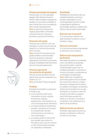 104 | Critérios de Excelência 2010 | FNQ
Processosprincipaisdonegócio
Processos que, com suas operações,
agregam valor diretamente para os
clientes. Estão envolvidos na geração do
produto e na sua venda e transferência
para o cliente, bem como na assistência
após a venda e disposição final.
Nota: os processos principais do
negócio são também conhecidos
como processos-fim, processos
primários ou processos finalísticos.
Processos de apoio
Processos que sustentam, com suas
operações, os processos principais do
negócio e a si mesmos, fornecendo
bens e serviços.
Nota: há casos em que processos de
gestão também são denominados
processos de apoio, em algumas
organizações. No entanto, os processos
de apoio considerados neste documento
são os de natureza operacional.
Processo gerencial
(ou processo de gestão)
Processo de natureza gerencial, não
operacional; processos requeridos nos
Critérios de 1 a 7.
Nota: ver também“Prática de gestão”.
Produto
Resultado de atividades ou processos.
Considerar que:
n	 o termo produto pode incluir
mercadorias, serviços, soluções,
ferrramentas, materiais,
equipamentos, informações etc. ou
uma combinação desses elementos;
n	 um produto pode ser tangível (por
exemplo: mercadorias ou serviços)
ou intangível (por exemplo:
conhecimento ou conceito), ou
uma combinação; e
n	 um produto pode ser intencional
(por exemplo: para colocar no
mercado ou para consumo interno)
ou não intencional (por exemplo:
um subproduto indesejável).
glossário
Qualidade
Totalidade de características de uma
entidade (atividade ou processo,
produto), organização, ou uma
combinação destes, que lhe confere
a capacidade de satisfazer as
necessidades explícitas e implícitas dos
clientes e demais partes interessadas.
Recurso não renovável
É um recurso que o homem não
pode reproduzir ou fabricar, como o
petróleo e a água.
Recurso renovável
É um recurso que pode ser reproduzido
ou fabricado, como a madeira.
Referencial comparativo
pertinente
Informação quantitativa considerada
como uma referência apropriada
para permitir avaliar o nível de
competitividade superior de um
resultado alcançado, no mercado ou
no setor de atuação, considerando-se
as estratégias da organização.
Nota: referenciais comparativos
pertinentes podem incluir resultados
de concorrentes, índices ou médias
relevantes, resultados de vice-líderes
ou colíderes e resultados considerados
referenciais de excelência no mundo,
levantados no mercado, no setor de
atuação ou fora dele ou qualquer
outra informação que permita
avaliar se o nível de um resultado é
competitivo, está na liderança ou é
referencial de excelência.
Referencial de excelência
Resultado, organização, processo ou
produto considerado o melhor do
mundo em uma classe.
 