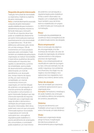 Critérios de Excelência 2010 | FNQ | 105
Requisito de parte interessada
Tradução mensurável de necessidade
ou expectativa, implícita ou explícita,
de parte interessada.
Nota: o nível de desempenho associado
a requisito de parte interessada é
aquele estabelecido para monitorar o
atendimento ao requisito, inclusive na
forma de metas que o mensurem.
O nível de um requisito desse tipo
pode ser estabelecido diretamente
por parte interessada para expressar
quantitativamente uma necessidade
ou expectativa (exs.: 1% de itens
defeituosos admissíveis pelo cliente
em um lote entregue; 10% de
investimentos em novos produtos
esperados pelo controlador). Pode
também ser estabelecido pela própria
organização, ao traduzir necessidades
e expectativas qualitativas das partes
interessadas em requisitos (exs.:
rapidez no atendimento, aumento
da rentabilidade, oportunidade
de desenvolvimento profissional),
determinando um nível de
atendimento a ser alcançado
(exs.: tempo máximo de espera
em fila, um nível mínimo de
rentabilidade, um nível de
investimento mínimo em
capacitação, um nível de redução
de acidentes a ser perseguido, um
nível de aumento de satisfação a
ser buscado) e comunicando-o à
parte interessada. Qualquer que seja
a forma de expressão do requisito,
é esperado que a organização seja
capaz de obter e demonstrar a
satisfação dos principais anseios
das partes interessadas. Além disso,
pode haver casos em que uma parte
interessada expresse necessidades
e expectativas em nome de
outra parte (exs.: uma agência
reguladora pode estabelecer o
pronto atendimento de reclamações
dos consumidores; o controlador
pode estabelecer um nível mínimo
de acidentes a ser perseguido; a
regulamentação pode estabelecer
limites a serem observados nas
relações com o trabalhador). Pode
haver também casos de limites
teóricos estabelecidos em projeto
ou determinados por instituições de
normalização.
Risco
Combinação da probabilidade de
ocorrência e da (s) conseqüência (s) de
um determinado evento não desejado.
Risco empresarial
Risco à consecução dos objetivos
de uma organização, à luz das
incertezas do mercado e do setor de
atuação da organização, do ambiente
macroeconômico e dos próprios
processos da organização.
Nota: o risco empresarial pode ser
classificado em razão da sua origem
ou tipo, como por exemplo, risco de
saúde e segurança, risco ambiental,
risco financeiro, risco legal, risco do
negócio, risco tecnológico, risco
operacional, risco regulatório, risco
externo, risco interno, dentre outros.
Setor de atuação
Ramo de atividade que caracteriza
o ambiente operacional em que a
organização atua.
Exemplos: farmacêutico, metalúrgico,
de saúde, hoteleiro, da construção
civil, telefonia, elétrico, de transportes,
de comércio, atacadista etc.
Sistema
Conjunto de elementos com
finalidade comum que se relacionam
entre si formando um todo dinâmico.
Visão
Estado que a organização deseja
atingir no futuro. A explicitação
da visão busca propiciar um
direcionamento para a organização.
 