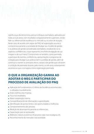 Critérios de Excelência 2010 | FNQ | 11
significa que ela demonstrou possuir enfoques exemplares, aplicados por
todas as suas áreas, com resultados comparativamente superiores, sendo
líder ou referencial de excelência no mercado ou no setor de atuação.
Neste caso, de acordo com regras da FNQ, tal organização assume o
compromisso perante a sociedade de divulgar seu modelo de gestão
e as práticas de gestão consideradas exemplares, ressalvando-se os
aspectos confidenciais, o que representa uma forte divulgação de sua
imagem e de sua“marca”. Compromete-se também, como premiada,
a participar de eventos, conferências, apresentações e programas de
visitação para divulgar suas práticas bem-sucedidas de gestão, além de
continuar a manter os princípios éticos, sociais e de gestão que a levaram
à condição de premiada durante, pelo menos, os três anos subsequentes
ao processo que a consagrou como organização premiada.
O QUE A ORGANIZAÇÃO GANHA AO
ADOTAR O MEG E PARTICIPAR DO
PROCESSO DE AVALIAÇÃO DO PNQ
n Aplicação de Fundamentos e Critérios de Excelência reconhecidos
e utilizados mundialmente;
n visão sistêmica da empresa;
n Foco nos resultados;
n Maior cooperação interna;
n Compartilhamento de informações e aprendizado;
n Identificação de pontos fortes e de oportunidades e melhorias;
n Comprometimento das pessoas;
n Medição de desempenho perante os referenciais;
n Capacitação para se autoavaliar;
n Melhores índices econômico-financeiros (veja mais na página 22);
n Reconhecimento do mercado e da sociedade.
 