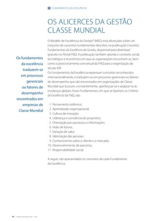 14 | Critérios de Excelência 2010 | FNQ
os alicerces da gestão
classe mundial
O Modelo de Excelência da Gestão® (MEG) está alicerçado sobre um
conjunto de conceitos fundamentais descritos na publicação Conceitos
Fundamentais da Excelência da Gestão, disponível para download
gratuito no Portal FNQ. A publicação também aborda o contexto social,
tecnológico e econômico em que as organizações encontram-se, bem
como o posicionamento conceitual da FNQ para a organização do
século XXI.
Os Fundamentos da Excelência expressam conceitos reconhecidos
internacionalmente, e traduzem-se em processos gerenciais ou fatores
de desempenho que são encontrados em organizações de Classe
Mundial que buscam, constantemente, aperfeiçoar-se e adaptar-se às
mudanças globais. Esses Fundamentos, em que se baseiam os Critérios
de Excelência da FNQ, são:
	 1.	Pensamento sistêmico;
	 2. 	Aprendizado organizacional;
	 3. 	Cultura de inovação;
	 4. 	Liderança e constância de propósitos;
	 5. 	Orientação por processos e informações;
	 6. 	Visão de futuro;
	 7. 	Geração de valor;
	 8. 	Valorização das pessoas;
	 9. 	Conhecimento sobre o cliente e o mercado;
	10. 	Desenvolvimento de parcerias;
	11. 	Responsabilidade social.
A seguir, são apresentados os conceitos de cada Fundamento
da Excelência.
fundamentos da excelência
Os fundamentos
da excelência
traduzem-se
em processos
gerenciais
ou fatores de
desempenho
encontrados em
empresas de
Classe Mundial
 