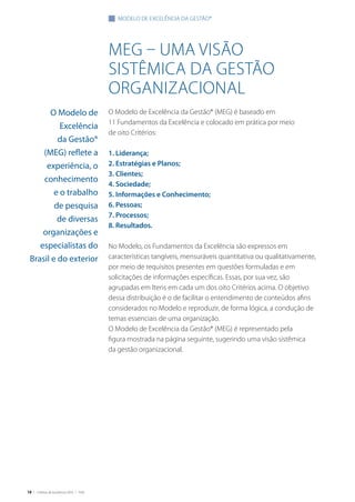 18 | Critérios de Excelência 2010 | FNQ
meg – uma visão
sistêmica da gestão
organizacional
O Modelo de Excelência da Gestão® (MEG) é baseado em
11 Fundamentos da Excelência e colocado em prática por meio
de oito Critérios:
1. Liderança;
2. Estratégias e Planos;
3. Clientes;
4. Sociedade;
5. Informações e Conhecimento;
6. Pessoas;
7. Processos;
8. Resultados.
No Modelo, os Fundamentos da Excelência são expressos em
características tangíveis, mensuráveis quantitativa ou qualitativamente,
por meio de requisitos presentes em questões formuladas e em
solicitações de informações específicas. Essas, por sua vez, são
agrupadas em Itens em cada um dos oito Critérios acima. O objetivo
dessa distribuição é o de facilitar o entendimento de conteúdos afins
considerados no Modelo e reproduzir, de forma lógica, a condução de
temas essenciais de uma organização.
O Modelo de Excelência da Gestão® (MEG) é representado pela
figura mostrada na página seguinte, sugerindo uma visão sistêmica
da gestão organizacional.
modelo de excelência da gestão®
O Modelo de
Excelência
da Gestão®
(MEG) reflete a
experiência, o
conhecimento
e o trabalho
de pesquisa
de diversas
organizações e
especialistas do
Brasil e do exterior
 