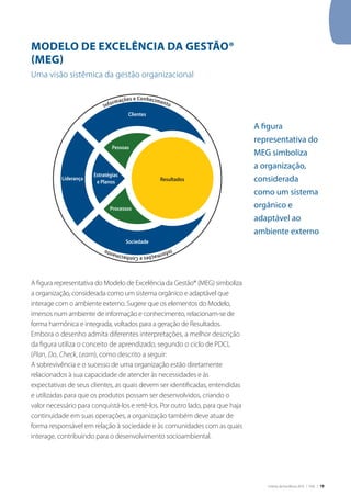 Critérios de Excelência 2010 | FNQ | 19
MODELO DE EXCELÊNCIA DA GESTÃO®
(MEG)
Uma visão sistêmica da gestão organizacional
A figura representativa do Modelo de Excelência da Gestão® (MEG) simboliza
a organização, considerada como um sistema orgânico e adaptável que
interage com o ambiente externo. Sugere que os elementos do Modelo,
imersos num ambiente de informação e conhecimento, relacionam-se de
forma harmônica e integrada, voltados para a geração de Resultados.
Embora o desenho admita diferentes interpretações, a melhor descrição
da figura utiliza o conceito de aprendizado, segundo o ciclo de PDCL
(Plan, Do, Check, Learn), como descrito a seguir:
A sobrevivência e o sucesso de uma organização estão diretamente
relacionados à sua capacidade de atender às necessidades e às
expectativas de seus clientes, as quais devem ser identificadas, entendidas
e utilizadas para que os produtos possam ser desenvolvidos, criando o
valor necessário para conquistá-los e retê-los. Por outro lado, para que haja
continuidade em suas operações, a organização também deve atuar de
forma responsável em relação à sociedade e às comunidades com as quais
interage, contribuindo para o desenvolvimento socioambiental.
A figura
representativa do
MEG simboliza
a organização,
considerada
como um sistema
orgânico e
adaptável ao
ambiente externo
Resultados
Pessoas
Processos
Estratégias
e Planos
Clientes
Sociedade
Liderança
InformaçõeseConhecimento
Informações e Conhecimento
 