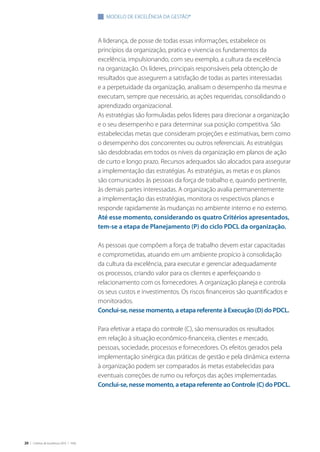 20 | Critérios de Excelência 2010 | FNQ
A liderança, de posse de todas essas informações, estabelece os
princípios da organização, pratica e vivencia os fundamentos da
excelência, impulsionando, com seu exemplo, a cultura da excelência
na organização. Os líderes, principais responsáveis pela obtenção de
resultados que assegurem a satisfação de todas as partes interessadas
e a perpetuidade da organização, analisam o desempenho da mesma e
executam, sempre que necessário, as ações requeridas, consolidando o
aprendizado organizacional.
As estratégias são formuladas pelos líderes para direcionar a organização
e o seu desempenho e para determinar sua posição competitiva. São
estabelecidas metas que consideram projeções e estimativas, bem como
o desempenho dos concorrentes ou outros referenciais. As estratégias
são desdobradas em todos os níveis da organização em planos de ação
de curto e longo prazo. Recursos adequados são alocados para assegurar
a implementação das estratégias. As estratégias, as metas e os planos
são comunicados às pessoas da força de trabalho e, quando pertinente,
às demais partes interessadas. A organização avalia permanentemente
a implementação das estratégias, monitora os respectivos planos e
responde rapidamente às mudanças no ambiente interno e no externo.
Até esse momento, considerando os quatro Critérios apresentados,
tem-se a etapa de Planejamento (P) do ciclo PDCL da organização.
As pessoas que compõem a força de trabalho devem estar capacitadas
e comprometidas, atuando em um ambiente propício à consolidação
da cultura da excelência, para executar e gerenciar adequadamente
os processos, criando valor para os clientes e aperfeiçoando o
relacionamento com os fornecedores. A organização planeja e controla
os seus custos e investimentos. Os riscos financeiros são quantificados e
monitorados.
Conclui-se, nesse momento, a etapa referente à Execução (D) do PDCL.
Para efetivar a etapa do controle (C), são mensurados os resultados
em relação à situação econômico-financeira, clientes e mercado,
pessoas, sociedade, processos e fornecedores. Os efeitos gerados pela
implementação sinérgica das práticas de gestão e pela dinâmica externa
à organização podem ser comparados às metas estabelecidas para
eventuais correções de rumo ou reforços das ações implementadas.
Conclui-se, nesse momento, a etapa referente ao Controle (C) do PDCL.
modelo de excelência da gestão®
 