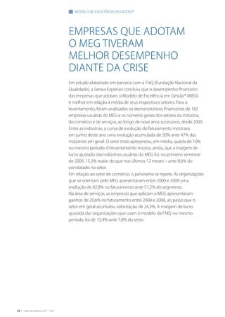 22 | Critérios de Excelência 2010 | FNQ
Empresas que adotam
o meg tiveram
melhor desempenho
diante da crise
Em estudo elaborado em parceria com a FNQ (Fundação Nacional da
Qualidade), a Serasa Experian concluiu que o desempenho financeiro
das empresas que adotam o Modelo de Excelência em Gestão® (MEG)
é melhor em relação à média de seus respectivos setores. Para o
levantamento, foram analisados os demonstrativos financeiros de 182
empresas usuárias do MEG e os números gerais dos setores da indústria,
do comércio e de serviços, ao longo de nove anos sucessivos, desde 2000.
Entre as indústrias, a curva de evolução do faturamento mostrava
em junho deste ano uma evolução acumulada de 50% ante 47% das
indústrias em geral. O setor todo apresentou, em média, queda de 10%
no mesmo período. O levantamento mostra, ainda, que a margem de
lucro ajustado das indústrias usuárias do MEG foi, no primeiro semestre
de 2009, 15,3% maior do que nos últimos 12 meses – ante 8,6% do
constatado no setor.
Em relação ao setor de comércio, o panorama se repete. As organizações
que se orientam pelo MEG apresentaram entre 2000 e 2008 uma
evolução de 82,8% no faturamento ante 51,2% do segmento.
Na área de serviços, as empresas que aplicam o MEG apresentaram
ganhos de 29,6% no faturamento entre 2000 e 2008, ao passo que o
setor em geral acumulou valorização de 24,3%. A margem de lucro
ajustada das organizações que usam o modelo da FNQ, no mesmo
período, foi de 12,4% ante 7,8% do setor.
modelo de excelência da gestão®
 