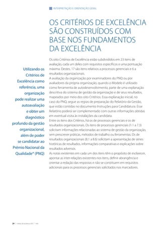 24 | Critérios de Excelência 2010 | FNQ
Os Critérios de Excelência
são construídos com
base nos fundamentos
da excelência
Os oito Critérios de Excelência estão subdivididos em 23 itens de
avaliação, cada um deles com requisitos específicos e uma pontuação
máxima. Destes, 17 são itens relativos a processos gerenciais e 6 a
resultados organizacionais.
A avaliação da organização por examinadores do PNQ ou por
avaliadores da própria organização, quando o Modelo é utilizado
como ferramenta de autodesenvolvimento, parte de uma explanação
descritiva do sistema de gestão da organização e de seus resultados,
mapeados por meio dos oito Critérios. Essa explanação inicial, no
caso do PNQ, segue as regras de preparação do Relatório da Gestão,
que estão contidas no documento Instruções para Candidatura. Esse
Relatório poderá ser complementado com outras informações obtidas
em eventual visita às instalações da candidata.
Entre os itens dos Critérios, há os de processos gerenciais e os de
resultados organizacionais. Os itens de processos gerenciais (1.1 a 7.3)
solicitam informações relacionadas ao sistema de gestão da organização,
sem prescrever práticas, métodos de trabalho ou ferramentas. Os de
resultados organizacionais (8.1 a 8.6) solicitam a apresentação de séries
históricas de resultados, informações comparativas e explicações sobre
resultados adversos.
As notas existentes em cada um dos itens têm o propósito de esclarecer,
apontar as inter-relações existentes nos itens, definir abrangência e
orientar a redação das respostas e não se constituem em requisitos
adicionais para os processos gerenciais solicitados nos marcadores.
INTERPRETAÇÃO E ORIENTAÇãO GERAL
Utilizando os
Critérios de
Excelência como
referência, uma
organização
pode realizar uma
autoavaliação
e obter um
diagnóstico
profundo da gestão
organizacional,
além de poder
se candidatar ao
Prêmio Nacional da
Qualidade® (PNQ)
 