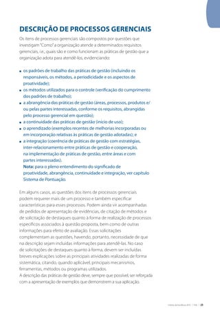 Critérios de Excelência 2010 | FNQ | 25
DESCRIÇÃO DE PROCESSOS GERENCIAIS
Os itens de processos gerenciais são compostos por questões que
investigam“Como”a organização atende a determinados requisitos
gerenciais, i.e., quais são e como funcionam as práticas de gestão que a
organização adota para atendê-los, evidenciando:
n	 os padrões de trabalho das práticas de gestão (incluindo os
responsáveis, os métodos, a periodicidade e os aspectos de
proatividade);
n	 os métodos utilizados para o controle (verificação do cumprimento
dos padrões de trabalho);
n	 a abrangência das práticas de gestão (áreas, processos, produtos e/
ou pelas partes interessadas, conforme os requisitos, abrangidas
pelo processo gerencial em questão);
n	 a continuidade das práticas de gestão (início de uso);
n	 o aprendizado (exemplos recentes de melhorias incorporadas ou
em incorporação relativas às práticas de gestão adotadas); e
n	 a integração (coerência de práticas de gestão com estratégias,
inter-relacionamento entre práticas de gestão e cooperação,
na implementação de práticas de gestão, entre áreas e com
partes interessadas).
	 Nota: para o pleno entendimento do significado de
proatividade, abrangência, continuidade e integração, ver capítulo
Sistema de Pontuação.
Em alguns casos, as questões dos itens de processos gerenciais
podem requerer mais de um processo e também especificar
características para esses processos. Podem ainda vir acompanhadas
de pedidos de apresentação de evidências, de citação de métodos e
de solicitação de destaques quanto à forma de realização de processos
específicos associados à questão proposta, bem como de outras
informações para efeito de avaliação. Essas solicitações
complementam as questões, havendo, portanto, necessidade de que
na descrição sejam incluídas informações para atendê-las. No caso
de solicitações de destaques quanto à forma, devem ser incluídas
breves explicações sobre as principais atividades realizadas de forma
sistemática, citando, quando aplicável, principais mecanismos,
ferramentas, métodos ou programas utilizados.
A descrição das práticas de gestão deve, sempre que possível, ser reforçada
com a apresentação de exemplos que demonstrem a sua aplicação.
 
