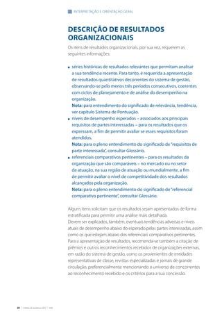 26 | Critérios de Excelência 2010 | FNQ
DESCRIÇãO DE RESULTADOS
ORGANIZACIONAIS
Os itens de resultados organizacionais, por sua vez, requerem as
seguintes informações:
n	 séries históricas de resultados relevantes que permitam analisar
a sua tendência recente. Para tanto, é requerida a apresentação
de resultados quantitativos decorrentes do sistema de gestão,
observando-se pelo menos três períodos consecutivos, coerentes
com ciclos de planejamento e de análise do desempenho na
organização.
	 Nota: para entendimento do significado de relevância, tendência,
ver capítulo Sistema de Pontuação.
n	 níveis de desempenho esperados – associados aos principais
requisitos de partes interessadas – para os resultados que os
expressam, a fim de permitir avaliar se esses requisitos foram
atendidos.
	 Nota: para o pleno entendimento do significado de“requisitos de
parte interessada”, consultar Glossário.
n	 referenciais comparativos pertinentes – para os resultados da
organização que são comparáveis – no mercado ou no setor
de atuação, na sua região de atuação ou mundialmente, a fim
de permitir avaliar o nível de competitividade dos resultados
alcançados pela organização.
	 Nota: para o pleno entendimento do significado de“referencial
comparativo pertinente”, consultar Glossário.
Alguns itens solicitam que os resultados sejam apresentados de forma
estratificada para permitir uma análise mais detalhada.
Devem ser explicados, também, eventuais tendências adversas e níveis
atuais de desempenho abaixo do esperado pelas partes interessadas, assim
como os que estejam abaixo dos referenciais comparativos pertinentes.
Para a apresentação de resultados, recomenda-se também a citação de
prêmios e outros reconhecimentos recebidos de organizações externas,
em razão do sistema de gestão, como os provenientes de entidades
representativas de classe, revistas especializadas e jornais de grande
circulação, preferencialmente mencionando o universo de concorrentes
ao reconhecimento recebido e os critérios para a sua concessão.
INTERPRETAÇÃO E ORIENTAÇãO GERAL
 