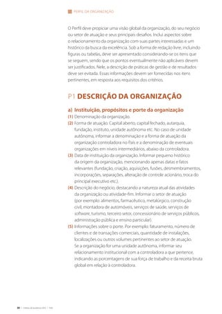30 | Critérios de Excelência 2010 | FNQ
O Perfil deve propiciar uma visão global da organização, do seu negócio
ou setor de atuação e seus principais desafios. Inclui aspectos sobre
o relacionamento da organização com suas partes interessadas e um
histórico da busca da excelência. Sob a forma de redação livre, incluindo
figuras ou tabelas, deve ser apresentado considerando-se os itens que
se seguem, sendo que os pontos eventualmente não aplicáveis devem
ser justificados. Nele, a descrição de práticas de gestão e de resultados
deve ser evitada. Essas informações devem ser fornecidas nos itens
pertinentes, em resposta aos requisitos dos critérios.
P1 Descrição da organização
a)	 Instituição, propósitos e porte da organização
(1)	Denominação da organização.
(2)	Forma de atuação. Capital aberto, capital fechado, autarquia,
fundação, instituto, unidade autônoma etc. No caso de unidade
autônoma, informar a denominação e a forma de atuação da
organização controladora no País e a denominação de eventuais
organizações em níveis intermediários, abaixo da controladora.
(3)	Data de instituição da organização. Informar pequeno histórico
da origem da organização, mencionando apenas datas e fatos
relevantes (fundação, criação, aquisições, fusões, desmembramentos,
incorporações, separações, alteração de controle acionário, troca do
principal executivo etc.).
(4)	Descrição do negócio, destacando a natureza atual das atividades
da organização ou atividade-fim. Informar o setor de atuação
(por exemplo: alimentos, farmacêutico, metalúrgico, construção
civil, montadora de automóveis, serviços de saúde, serviços de
software, turismo, terceiro setor, concessionário de serviços públicos,
administração pública e ensino particular).
(5)	Informações sobre o porte. Por exemplo: faturamento, número de
clientes e de transações comerciais, quantidade de instalações,
localizações ou outros volumes pertinentes ao setor de atuação.
Se a organização for uma unidade autônoma, informar seu
relacionamento institucional com a controladora a que pertence,
indicando as porcentagens de sua força de trabalho e da receita bruta
global em relação à controladora.
perfil da organização
 