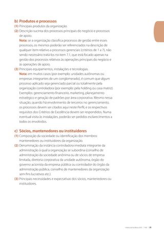 Critérios de Excelência 2010 | FNQ | 31
b)	Produtos e processos
(1)	Principais produtos da organização.
(2)	Descrição sucinta dos processos principais do negócio e processos
de apoio.
	 Nota: se a organização classifica processos de gestão entre esses
processos, os mesmos poderão ser referenciados na descrição de
qualquer item relativo a processos gerenciais (critérios de 1 a 7), não
sendo necessário tratá-los no item 7.1, que está focado apenas na
gestão dos processos relativos às operações principais do negócio e
às operações de apoio.
(3)	Principais equipamentos, instalações e tecnologias.
	 Nota: em muitos casos (por exemplo: unidades autônomas ou
empresas integrantes de um conglomerado), é comum que algum
processo aplicado seja gerenciado parcial ou totalmente pela
organização controladora (por exemplo: pela holding ou casa matriz).
Exemplos: gerenciamento financeiro, marketing, planejamento
estratégico e geração de padrões por área corporativa. Mesmo nessa
situação, quando há envolvimento de terceiros no gerenciamento,
os processos devem ser citados aqui neste Perfil, e os respectivos
requisitos dos Critérios de Excelência devem ser respondidos. Numa
eventual visita às instalações, poderão ser pedidos esclarecimentos a
todos os envolvidos.
c)	 Sócios, mantenedores ou instituidores
(1)	Composição da sociedade ou identificação dos membros
mantenedores ou instituidores da organização.
(2)	Denominação da instância controladora imediata integrante da
administração à qual a organização se subordina (conselho de
administração da sociedade anônima ou de sócios de empresa
limitada, diretoria corporativa da unidade autônoma, órgão do
governo acionista da empresa pública ou controlador do órgão da
administração pública, conselho de mantenedores da organização
sem fins lucrativos etc.).
(3)	Principais necessidades e expectativas dos sócios, mantenedores ou
instituidores.
 