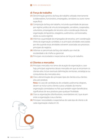 32 | Critérios de Excelência 2010 | FNQ
d) Força de trabalho
(1) Denominação genérica da força de trabalho utilizada internamente
(colaboradores, funcionários, empregados, servidores ou outro nome
específico).
(2) Composição da força de trabalho, incluindo quantidade de pessoas
por regime jurídico de vínculo (empregados, servidores, cooperados,
voluntários, empregados de terceiros sob a coordenação direta da
organização, temporários, estagiários, autônomos, comissionados,
sócios ou outro regime).
(3) Informar a quantidade de empregados de terceiros, sem coordenação
direta da organização candidata, e as principais atividades executadas
por eles quando essas atividades estiverem associadas aos processos
principais do negócio.
(4) Informar os percentuais da força de trabalho por nível de
escolaridade e de chefia ou gerencial.
(5) Principais necessidades e expectativas da força de trabalho.
e) Clientes e mercados
(1) Principais mercados nos ramos de atuação da organização e, caso
haja, principais segmentos desses mercados em que se encontram os
clientes-alvo. Incluir eventuais delimitações territoriais, estratégicas ou
compulsórias dos mercados-alvo.
(2) Citar a denominação dos principais tipos de clientes e/ou clientes-
alvo, por produto.
Nota: no caso de candidaturas de unidades autônomas elegíveis,
devem-se incluir como clientes outras unidades da mesma
organização controladora no País que também sejam beneficiárias
significativas de seus produtos para qualquer finalidade.
(3) Citar as organizações (distribuidores, revendedores etc.) que atuam
entre a organização e seus clientes.
(4) Principais necessidades e expectativas de cada tipo de cliente e de
cada organização citada em (3).
PERFIL DA ORGANIZAÇÃO
 