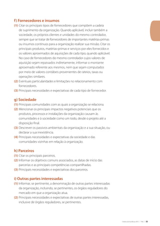 Critérios de Excelência 2010 | FNQ | 33
f) Fornecedores e insumos
(1)	Citar os principais tipos de fornecedores que compõem a cadeia
de suprimento da organização. Quando aplicável, incluir também a
sociedade, os próprios clientes e unidades do mesmo controlador,
sempre que se tratar de fornecedores de importantes matérias-primas
ou insumos contínuos para a organização realizar sua missão. Citar os
principais produtos, matérias-primas e serviços por eles fornecidos e
os valores aproximados de aquisições de cada tipo, quando aplicável.
No caso de fornecedores do mesmo controlador cujos valores de
aquisição sejam repassados indiretamente, informar o montante
aproximado referente aos mesmos, nem que sejam computados
por meio de valores contábeis provenientes de rateios, taxas ou
operações similares.
(2)	Eventuais particularidades e limitações no relacionamento com
fornecedores.
(3)	Principais necessidades e expectativas de cada tipo de fornecedor.
g) Sociedade
(1)	Principais comunidades com as quais a organização se relaciona.
(2)	Mencionar os principais impactos negativos potenciais que os
produtos, processos e instalações da organização causam às
comunidades e à sociedade como um todo, desde o projeto até a
disposição final.
(3)	Descrever os passivos ambientais da organização e a sua situação, ou
declarar a sua inexistência.
(4)	Principais necessidades e expectativas da sociedade e das
comunidades vizinhas em relação à organização.
h) Parceiros
(1)	Citar os principais parceiros.
(2)	Informar os objetivos comuns associados, as datas de início das
parcerias e as principais competências compartilhadas.
(3)	Principais necessidades e expectativas dos parceiros.
i) Outras partes interessadas
(1)	Informar, se pertinente, a denominação de outras partes interessadas
da organização, incluindo, se pertinentes, os órgãos reguladores do
mercado em que a organização atua.
(2)	Principais necessidades e expectativas de outras partes interessadas,
inclusive de órgãos reguladores, se pertinentes.
 