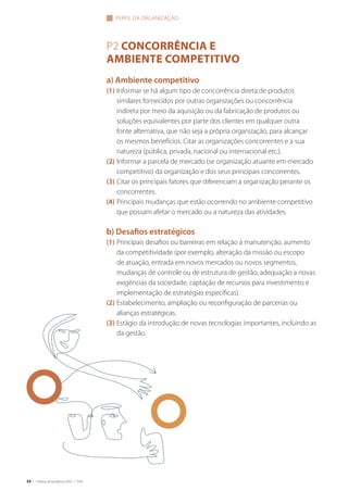34 | Critérios de Excelência 2010 | FNQ
P2 CONCORRÊNCIA E
AMBIENTE COMPETITIVO
a) Ambiente competitivo
(1) Informar se há algum tipo de concorrência direta de produtos
similares fornecidos por outras organizações ou concorrência
indireta por meio da aquisição ou da fabricação de produtos ou
soluções equivalentes por parte dos clientes em qualquer outra
fonte alternativa, que não seja a própria organização, para alcançar
os mesmos benefícios. Citar as organizações concorrentes e a sua
natureza (pública, privada, nacional ou internacional etc.).
(2) Informar a parcela de mercado (se organização atuante em mercado
competitivo) da organização e dos seus principais concorrentes.
(3) Citar os principais fatores que diferenciam a organização perante os
concorrentes.
(4) Principais mudanças que estão ocorrendo no ambiente competitivo
que possam afetar o mercado ou a natureza das atividades.
b) Desafios estratégicos
(1) Principais desafios ou barreiras em relação à manutenção, aumento
da competitividade (por exemplo, alteração da missão ou escopo
de atuação, entrada em novos mercados ou novos segmentos,
mudanças de controle ou de estrutura de gestão, adequação a novas
exigências da sociedade, captação de recursos para investimento e
implementação de estratégias específicas).
(2) Estabelecimento, ampliação ou reconfiguração de parcerias ou
alianças estratégicas.
(3) Estágio da introdução de novas tecnologias importantes, incluindo as
da gestão.
PERFIL DA ORGANIZAçãO
 