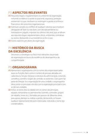 Critérios de Excelência 2010 | FNQ | 35
P3 Aspectos relevantes
(1)	Requisitos legais e regulamentares no ambiente da organização,
incluindo os relativos à saúde ocupacional, segurança, proteção
ambiental e os que interferem ou restringem a gestão econômico-
financeira e dos processos organizacionais.
(2)	Eventuais sanções ou conflitos de qualquer natureza que envolvam
obrigações de fazer ou não fazer, com decisão pendente ou
transitada em julgado, impostas nos últimos três anos, que se refiram
aos requisitos legais, regulamentares, éticos, ambientais, contratuais
ou outros, declarando a sua inexistência se for o caso.
(3)	Outros aspectos peculiares da organização.
P4 Histórico da busca
da excelência
	 Descrever a cronologia e os fatos mais relevantes da jornada
da organização em busca da excelência do desempenho e da
competitividade.
P5 Organograma
(1)	Apresentar o organograma com os nomes dos responsáveis pelas
áreas ou funções, bem como o número de pessoas alocadas em
cada área ou função. Destacar a estrutura da administração, incluindo
conselhos, comitês e órgãos de controle, se existentes. Citar quem faz
parte da Direção. Se a organização for uma unidade, o organograma
deve conter os principais vínculos com a organização principal e com
as demais unidades.
(2)	Incluir, se existir, lista ou tabela com os nomes das principais
equipes, temporárias ou permanentes (comitês, comissões, grupos
de trabalho, times etc.), formadas por pessoas de diferentes áreas
para apoiar, planejar ou realizar a gestão, destacando, se houver,
qualquer representante de parte interessada, indicando o nome dos
coordenadores.
 