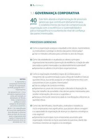 38 | Critérios de Excelência 2010 | FNQ
1.1 Governança corporativa
Este Item aborda a implementação de processos
gerenciais que contribuem diretamente para
o estabelecimento do nível de compromisso da
organização com a excelência e a sustentabilidade e
para a transparência e o aumento do nível de confiança
das partes interessadas.
PROCESSOS GERENCIAIS
a)	Como a organização assegura a equidade entre sócios, mantenedores
ou instituidores e protege os direitos das partes interessadas?
	 n Citar os métodos utilizados para controlar os atos da Direção.
b)	Como são estabelecidos e atualizados os valores e princípios
organizacionais necessários à promoção da excelência, à criação de valor
para todas as partes interessadas e ao desenvolvimento sustentável?
	 n Apresentar os valores e os princípios organizacionais.
c)	 Como a organização estabelece regras de conduta para os
integrantes da sua administração e para a força de trabalho e trata as
questões éticas, buscando assegurar um relacionamento ético com
concorrentes e com as partes interessadas?
	 n Citar os códigos de conduta emitidos;
	 n Apresentar os canais de comunicação colocados à disposição da
força de trabalho, da sociedade e das demais partes interessadas para
receber reclamações, denúncias e sugestões; e
	 n Destacar a forma de tratamento dada às manifestações referentes às
questões éticas.
d)	Como são identificados, classificados, analisados e tratados os
riscos empresariais mais significativos, que possam afetar a imagem
e a capacidade da organização de alcançar os objetivos estratégicos
e do negócio?
	 n Apresentar os principais riscos empresariais assumidos pela
organização, incluindo os riscos associados às parcerias, diante das
incertezas inerentes ao negócio e às estratégias.
Notas:
1. Apresentar a
composição nominal da
Direção da organização,
no Perfil, parágrafo P5(1) –
Organograma.
2. Apresentar em 1.1b os
princípios organizacionais,
como, por exemplo, as
declarações de Missão,
Visão, compromissos,
políticas e outras
categorias de princípios
porventura existentes.
3. Em 1.1d, a identificação
de riscos mais significativos
deve abranger as diversas
áreas ou tipos de risco aos
quais a organização está
sujeita. O tratamento de
riscos financeiros deve ser
abordado em 7.3d.
40pontos
1. Liderança
 