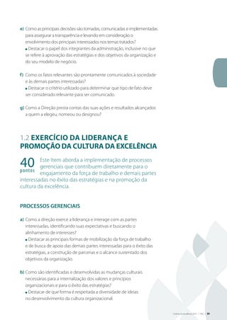 Critérios de Excelência 2010 | FNQ | 39
e)	Como as principais decisões são tomadas, comunicadas e implementadas
para assegurar a transparência e levando em consideração o
envolvimento dos principais interessados nos temas tratados?
	 n Destacar o papel dos integrantes da administração, inclusive no que
se refere à aprovação das estratégias e dos objetivos da organização e
do seu modelo de negócio.
f)	 Como os fatos relevantes são prontamente comunicados à sociedade
e às demais partes interessadas?
	 n Destacar o critério utilizado para determinar que tipo de fato deve
ser considerado relevante para ser comunicado.
g)	Como a Direção presta contas das suas ações e resultados alcançados
a quem a elegeu, nomeou ou designou?
1.2 Exercício da liderança e
promoção da cultura da excelência
Este Item aborda a implementação de processos
gerenciais que contribuem diretamente para o
engajamento da força de trabalho e demais partes
interessadas no êxito das estratégias e na promoção da
cultura da excelência.
PROCESSOS GERENCIAIS
a)	Como a direção exerce a liderança e interage com as partes
interessadas, identificando suas expectativas e buscando o
alinhamento de interesses?
	 n Destacar as principais formas de mobilização da força de trabalho
e de busca de apoio das demais partes interessadas para o êxito das
estratégias, a construção de parcerias e o alcance sustentado dos
objetivos da organização.
b)	Como são identificadas e desenvolvidas as mudanças culturais
necessárias para a internalização dos valores e princípios
organizacionais e para o êxito das estratégias?
	 n Destacar de que forma é respeitada a diversidade de ideias
no desenvolvimento da cultura organizacional.
40pontos
 