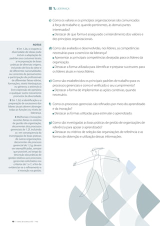 40 | Critérios de Excelência 2010 | FNQ
1. Liderança
Notas
1 Em 1.2b, o respeito à
diversidade de ideias pode
incluir a adaptação de
padrões aos costumes locais;
a incorporação de boas
práticas de diversas origens,
incluindo de fora do setor e
de diferentes nacionalidades
ou correntes de pensamento;
a participação de profissionais
de diferentes faixas etárias,
formações, níveis hierárquicos
ou gêneros; o estímulo à
livre expressão de opiniões;
e qualquer outro mecanismo
promotor da diversidade.
2 Em 1.2d, a identificação e a
preparação de sucessores dos
líderes atuais devem abranger
todas as funções ou níveis de
liderança.
3 Melhorias e inovações
recentes feitas no sistema
de gestão da organização,
decorrentes dos processos
gerenciais de 1.2f, incluindo
as em consequencia da
investigação de boas práticas
de outras organizações,
decorrentes do processo
gerencial de 1.2.g, devem
ser exemplificadas, sempre
que possível, ao longo da
descrição das práticas de
gestão relativas aos processos
gerenciais solicitados nos
critérios de 1 a 7, a fim de
evidenciar-se o refinamento e
a inovação na gestão.
c)	 Como os valores e os princípios organizacionais são comunicados
à força de trabalho e, quando pertinentes, às demais partes
interessadas?
	 n Destacar de que forma é assegurado o entendimento dos valores e
dos princípios organizacionais.
d)	Como são avaliadas e desenvolvidas, nos líderes, as competências
necessárias para o exercício da liderança?
	 n Apresentar as principais competências desejadas para os líderes da
organização.
	 n Destacar a forma utilizada para identificar e preparar sucessores para
os líderes atuais e novos líderes.
e)	Como são estabelecidos os principais padrões de trabalho para os
processos gerenciais e como é verificado o seu cumprimento?
	 n Destacar a forma de implementar as ações corretivas, quando
necessário.
f)	 Como os processos gerenciais são refinados por meio do aprendizado
e da inovação?
	 n Destacar as formas utilizadas para estimular o aprendizado.
g)	Como são investigadas as boas práticas de gestão de organizações de
referência para apoiar o aprendizado?
	 n Destacar os critérios de seleção das organizações de referência e as
formas de obtenção e utilização dessas informações.
 