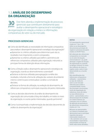 Critérios de Excelência 2010 | FNQ | 41
1.3 Análise do desempenho
da organização
Este Item aborda a implementação de processos
gerenciais que contribuem diretamente para
avaliar o desempenho operacional e estratégico
da organização em relação a metas e a informações
comparativas do setor ou do mercado.
PROCESSOS GERENCIAIS
a)	Como são identificadas as necessidades de informações comparativas
para analisar o desempenho operacional e estratégico da organização?
	 n Apresentar os critérios utilizados para determinar quais são os
resultados mais importantes a serem comparados;
	 n Apresentar os critérios utilizados para definir a pertinência de
referenciais comparativos utilizados pela organização, indicando as
principais formas de obtenção dessas informações.
b)	Como a Direção avalia o desempenho operacional e estratégico da
organização, visando ao desenvolvimento sustentável?
	 n Destacar as técnicas utilizadas para agregação e análise dos
resultados, incluindo a forma de utilização das variáveis do ambiente
interno e externo para contextualizar a análise e a tomada de
decisões;
	 n Destacar as formas de utilização, na avaliação do desempenho, de
referenciais comparativos e principais requisitos de partes interessadas.
c)	 Como as decisões decorrentes da análise do desempenho da
organização são comunicadas à força de trabalho, em todos os níveis
da organização, e a outras partes interessadas, quando pertinente?
d)	Como é acompanhada a implementação das decisões decorrentes da
análise do desempenho da organização?
30pontos
Notas
1 O desempenho operacional
citado em 1.3a e 1.3b
refere-se ao desempenho
dos processos principais do
negócio e processos de apoio
citados no Perfil P1b(2).
2 A obtenção dos referenciais
comparativos no mercado
ou no setor de atuação,
mencionada em 1.2a, pode
abranger a região de atuação
da organização ou, quando
se desejar conhecer os níveis
dos melhores da classe, as
regiões onde o setor é mais
desenvolvido ou o mundo
inteiro.
3 As identificações dos
referenciais comparativos
utilizados – característica
ou tipo de média do
setor ou do mercado
relevante para avaliar a
competitividade; nomes
dos principais concorrentes;
nome da organização de
referência; nome de índice
ou taxa referencial; ou
outros – apresentadas com a
demonstração de resultados
no Critério 8 devem ser
coerentes com os Critérios
de definição de pertinência
de referenciais comparativos
citados em 1.3a.
4 Devem ser apresentados,
no Critério 8, resultados que
demonstrem que os principais
requisitos das partes
interessadas tratados em
1.3b, coerentes com as suas
necessidades e expectativas
mencionadas ao longo do
Perfil, estão sendo atendidos.
 