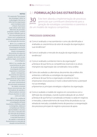 44 | Critérios de Excelência 2010 | FNQ
Notas
1 A expressão“formulação
das estratégias”refere-se
à abordagem (formal ou
informal) da organização
para se preparar para
o futuro. O processo
pode utilizar vários tipos
diferentes de previsões,
projeções, opções, cenários
ou outros métodos para se
criar uma perspectiva do
futuro com o propósito de
orientar a tomada de decisão
e a alocação dos recursos.
2 Em 2.1a, a análise do
macroambiente abrange
a investigação de forças
impulsoras e restritivas,
atuais e emergentes,
decorrentes de aspectos
conjunturais das regiões de
atuação, tais como sociais,
políticos, legais, econômicos
e tecnológicos.
3 Em 2.1a, a análise das
características do setor
de atuação engloba a
investigação de forças
impulsoras e restritivas,
atuais e emergentes,
decorrentes de aspectos
relativos ao ambiente
operacional da organização,
inerentes ao seu ramo,
tais como características
dos principais produtores
da cadeia, incluindo
forças concorrenciais, dos
formadores de opinião e
influenciadores setoriais
e forças atuantes no setor
como um todo.
4 Em 2.1b, a análise do
mercado de atuação abrange
a investigação de forças
impulsoras e restritivas, atuais
e emergentes, relativas à
competição por clientes,
oportunidades e recursos,
tais como o mercado-alvo
de colocação de produtos,
o mercado de trabalho,
o mercado financeiro e
de capitais, o mercado de
fornecimento e o mercado de
atuação socioambiental.
2.1 Formulação das estratégias
Este Item aborda a implementação de processos
gerenciais que contribuem diretamente para a
geração de estratégias consistentes e coerentes e
de um modelo de negócio competitivo.
PROCESSOS GERENCIAIS
a)	Como é analisado o macroambiente e como são identificadas e
analisadas as características do setor de atuação da organização e
suas tendências?
b)	Como é analisado o mercado de atuação da organização e suas
tendências?
c)	 Como é analisado o ambiente interno da organização?
	 n Destacar de que forma as competências essenciais e os ativos
intangíveis da organização são considerados nessa análise.
d)	Como são avaliadas as alternativas decorrentes das análises dos
ambientes e definidas as estratégias da organização?
	 n Destacar de que forma a organização considera os riscos
empresariais nesse processo e insere o desenvolvimento sustentável
na sua estratégia;
	 n Apresentar as principais estratégias e objetivos da organização.
e)	Como é avaliado o modelo de negócio em consonância com a
definição das estratégias, visando à potencialização de seu êxito?
	 n Destacar de que forma é considerada a entrada e a saída em negócios
e mercados, o desenvolvimento de novas linhas de produtos ou sua
retirada do mercado, o estabelecimento de parcerias e a reorganização
dos processos principais do negócio e processos de apoio.
2. estratégias e planos
30pontos
 
