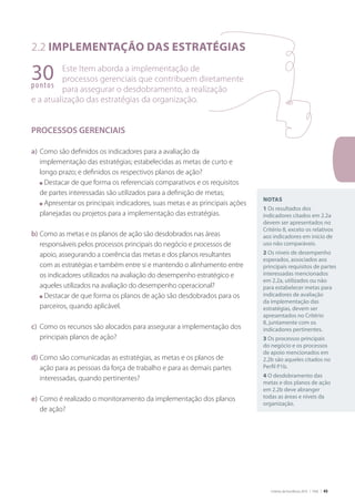 Critérios de Excelência 2010 | FNQ | 45
2.2 Implementação das estratégias
Este Item aborda a implementação de
processos gerenciais que contribuem diretamente
para assegurar o desdobramento, a realização
e a atualização das estratégias da organização.
PROCESSOS GERENCIAIS
a)	Como são definidos os indicadores para a avaliação da
implementação das estratégias; estabelecidas as metas de curto e
longo prazo; e definidos os respectivos planos de ação?
	 n Destacar de que forma os referenciais comparativos e os requisitos
de partes interessadas são utilizados para a definição de metas;
	 n Apresentar os principais indicadores, suas metas e as principais ações
planejadas ou projetos para a implementação das estratégias.
b)	Como as metas e os planos de ação são desdobrados nas áreas
responsáveis pelos processos principais do negócio e processos de
apoio, assegurando a coerência das metas e dos planos resultantes
com as estratégias e também entre si e mantendo o alinhamento entre
os indicadores utilizados na avaliação do desempenho estratégico e
aqueles utilizados na avaliação do desempenho operacional?
	 n Destacar de que forma os planos de ação são desdobrados para os
parceiros, quando aplicável.
c)	 Como os recursos são alocados para assegurar a implementação dos
principais planos de ação?
d)	Como são comunicadas as estratégias, as metas e os planos de
ação para as pessoas da força de trabalho e para as demais partes
interessadas, quando pertinentes?
e)	Como é realizado o monitoramento da implementação dos planos
de ação?
30pontos
Notas
1 Os resultados dos
indicadores citados em 2.2a
devem ser apresentados no
Critério 8, exceto os relativos
aos indicadores em início de
uso não comparáveis.
2 Os níveis de desempenho
esperados, associados aos
principais requisitos de partes
interessadas mencionados
em 2.2a, utilizados ou não
para estabelecer metas para
indicadores de avaliação
da implementação das
estratégias, devem ser
apresentados no Critério
8, juntamente com os
indicadores pertinentes.
3 Os processos principais
do negócio e os processos
de apoio mencionados em
2.2b são aqueles citados no
Perfil P1b.
4 O desdobramento das
metas e dos planos de ação
em 2.2b deve abranger
todas as áreas e níveis da
organização.
 