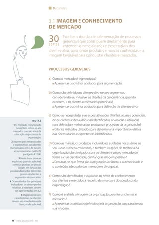 48 | Critérios de Excelência 2010 | FNQ
3.1 IMAGEM E CONHECIMENTO
DE MERCADO
Este Item aborda a implementação de processos
gerenciais que contribuem diretamente para
entender as necessidades e expectativas dos
clientes-alvo, para tornar produtos e marcas conhecidas e a
imagem favorável para conquistar clientes e mercados.
PROCESSOS GERENCIAIS
a) Como o mercado é segmentado?
■ Apresentar os critérios adotados para segmentação.
b) Como são definidos os clientes-alvo nesses segmentos,
considerando-se, inclusive, os clientes da concorrência, quando
existirem, e os clientes e mercados potenciais?
■ Apresentar os critérios adotados para definição de clientes-alvo.
c) Como as necessidades e as expectativas dos clientes, atuais e potenciais,
de ex-clientes e de usuários são identificadas, analisadas e utilizadas
para definição e melhoria dos produtos e processos da organização?
■ Citar os métodos utilizados para determinar a importância relativa
das necessidades e expectativas identificadas.
d) Como as marcas, os produtos, incluindo os cuidados necessários ao
seu uso e os riscos envolvidos, e também as ações de melhoria da
organização são divulgados para os clientes e para o mercado de
forma a criar credibilidade, confiança e imagem positiva?
■ Destacar de que forma são assegurados a clareza, a autenticidade e
o conteúdo adequado das mensagens divulgadas.
e) Como são identificados e avaliados os níveis de conhecimento
dos clientes e mercados a respeito das marcas e dos produtos da
organização?
f) Como é avaliada a imagem da organização perante os clientes e
mercados?
■ Apresentar os atributos definidos pela organização para caracterizar
sua imagem.
3. CLIENTES
30pontos
NOTAS
1 O mercado mencionado
neste Item refere-se aos
mercados que são alvos da
colocação de produtos da
organização.
2 As principais necessidades
e expectativas dos clientes
mencionadas em 3.1c devem
parágrafo P1E(4).
3 Neste Item, deve-se
explicitar, quando aplicável,
como as práticas de gestão
variam em função das
peculiaridades dos diferentes
grupos de clientes e
segmentos de mercados.
4 Os resultados dos principais
indicadores de desempenho
relativos a este Item devem
ser apresentados em 8.2.
5 Os parceiros com
características de clientes
devem ser abordados neste
Item, onde aplicável.
magemeconhecimentodemercadoG											clientes
 