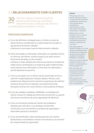Critérios de Excelência 2010 | FNQ | 49
Notas
1 Mencionar em 3.2a,
quando aplicável, também
os canais de relacionamento
estabelecidos via parceiros
como distribuidores,
revendedores,
representantes e afins,
para receber solicitações,
reclamações e sugestões.
2 Neste Item, se deve
explicitar como as práticas
de gestão variam, em
função das peculiaridades
dos diferentes grupos de
clientes e segmentos de
mercados.
3 As organizações de
referência citadas em 3.2d são
aquelas consideradas fontes
de referenciais comparativos
pertinentes para avaliar os
resultados de satisfação,
fidelidade e insatisfação.
4 As parcerias desenvolvidas
conforme citado em 3.2f
devem ser apresentadas no
Perfil, parágrafo P1H.
5 Os resultados dos
principais indicadores de
desempenho relativos
a este Item devem ser
apresentados em 8.2.
6 Os parceiros com
características de clientes
devem ser abordados neste
Item, onde aplicável.
3.2 Relacionamento com clientes
Este Item aborda a implementação de
processos gerenciais que contribuem
diretamente para a satisfação dos clientes e
sua fidelização aos produtos e marcas.
PROCESSOS GERENCIAIS
a)	Como são definidos e divulgados para os clientes os canais de
relacionamento, considerando-se a segmentação do mercado e o
agrupamento de clientes utilizado?
	 n Apresentar os principais canais de relacionamento utilizados.
b)	Como são tratadas as solicitações, reclamações ou sugestões, formais
ou informais, dos clientes, visando assegurar que sejam pronta e
eficazmente atendidas ou solucionadas?
	 n Destacar o modo utilizado para informar aos clientes o resultado da
análise dessas manifestações e as respectivas ações implementadas,
e para repassar essas informações a outras áreas da organização e,
quando aplicável, aos parceiros.
c)	 Como as transações com os clientes são acompanhadas, de forma
a permitir à organização gerar soluções rápidas e eficazes, evitar
problemas de relacionamento e atender às expectativas dos clientes?
	 n Destacar de que forma é realizado o acompanhamento das
transações recentes com novos clientes e novos produtos entregues.
d)	Como são avaliadas a satisfação, a fidelidade e a insatisfação dos
clientes, inclusive em relação aos clientes dos concorrentes ou, quando
não houver concorrência, de outras organizações de referência?
e)	Como as informações obtidas dos clientes são analisadas e
utilizadas para intensificar a sua satisfação, torná-los fiéis,
incentivá-los a que recomendem os produtos da organização e
desenvolver processos e produtos?
f)	 Como são identificadas e desenvolvidas parcerias com clientes,
distribuidores e revendedores visando à manutenção ou ao aumento
da competitividade da organização?
30pontos
 