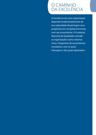 A Excelência em uma organização
depende fundamentalmente de
sua capacidade de perseguir seus
propósitos em completa harmonia
com seu ecossistema. A Fundação
Nacional da Qualidade entende
as organizações como sistemas
vivos, integrantes de ecossistemas
complexos, com os quais
interagem e dos quais dependem.
O CAMINHO
DA ExCELêNCIA
 
