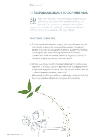 52 | Critérios de Excelência 2010 | FNQ
4.1Responsabilidadesocioambiental
Este Item aborda a implementação de processos
gerenciais que contribuem diretamente para a
geração de produtos, processos e instalações
seguros aos usuários, à população e ao meio ambiente,
promovendo o desenvolvimento sustentável.
PROCESSOS GERENCIAIS
a)	Como a organização identifica os aspectos e trata os impactos sociais
e ambientais negativos de seus produtos, processos e instalações,
desde o projeto até a disposição final, sobre os quais tenha influência?
	 n Citar as principais ações e metas para eliminar, minimizar ou
compensar os impactos sociais e ambientais negativos, incluindo o
tratamento dado aos passivos sociais e ambientais.
b)	Como a organização mantém-se preparada para prevenir acidentes e
responder às eventuais situações de emergência, visando prevenir ou
mitigar os seus impactos adversos na sociedade, incluindo aqueles em
comunidades potencialmente impactadas?
	 n Destacar de que forma os acidentes, incidentes e ensaios de situações
de emergência são analisados, investigados e documentados.
30pontos
4. sociedade
 