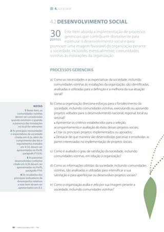 54 | Critérios de Excelência 2010 | FNQ
4. sociedade
4.2Desenvolvimento social
Este Item aborda a implementação de processos
gerenciais que contribuem diretamente para
estimular o desenvolvimento social e para
promover uma imagem favorável da organização perante
a sociedade, incluindo, eventualmente, comunidades
vizinhas às instalações da organização.
PROCESSOS GERENCIAIS
a)	Como as necessidades e as expectativas da sociedade, incluindo
comunidades vizinhas às instalações da organização, são identificadas,
analisadas e utilizadas para a definição e a melhoria da sua atuação
social?
b)	Como a organização direciona esforços para o fortalecimento da
sociedade, incluindo comunidades vizinhas, executando ou apoiando
projetos voltados para o desenvolvimento nacional, regional, local ou
setorial?
	 n Apresentar os critérios estabelecidos para a seleção,
acompanhamento e avaliação do êxito desses projetos sociais;
	 n Citar os principais projetos implementados ou apoiados;
	 n Destacar de que maneira são desenvolvidas parcerias e envolvidas as
partes interessadas na implementação de projetos sociais.
c)	 Como é avaliado o grau de satisfação da sociedade, incluindo
comunidades vizinhas, em relação à organização?
d)	Como as informações obtidas da sociedade, incluindo comunidades
vizinhas, são analisadas e utilizadas para intensificar a sua
satisfação e para aperfeiçoar ou desenvolver projetos sociais?
e)	Como a organização avalia e zela por sua imagem perante a
sociedade, incluindo comunidades vizinhas?
30pontos
Notas
1 Neste Item, as
comunidades vizinhas
devem ser consideradas
quando existirem e quando
a presença das instalações
no local for relevante.
2 As principais necessidades
e expectativas da sociedade
citadas em 4.2a, além do
cumprimento das leis e
regulamentos tratados
em 4.1d, devem ser
apresentadas no Perfil,
parágrafo P1G(4).
3 As parcerias
desenvolvidas conforme
citado em 4.2b devem ser
apresentadas no Perfil,
parágrafo P1H.
4 Os resultados dos
principais indicadores de
desempenho relativos
a este Item devem ser
apresentados em 8.3.
 
