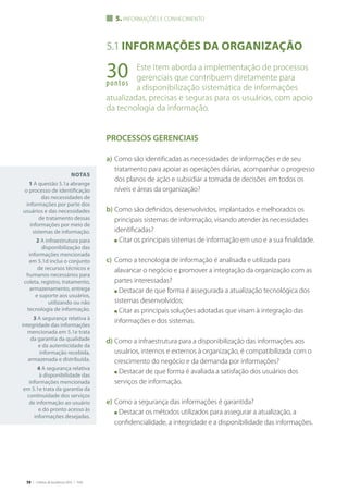 58 | Critérios de Excelência 2010 | FNQ
Notas
1 A questão 5.1a abrange
o processo de identificação
das necessidades de
informações por parte dos
usuários e das necessidades
de tratamento dessas
informações por meio de
sistemas de informação.
2 A infraestrutura para
disponibilização das
informações mencionada
em 5.1d inclui o conjunto
de recursos técnicos e
humanos necessários para
coleta, registro, tratamento,
armazenamento, entrega
e suporte aos usuários,
utilizando ou não
tecnologia de informação.
3 A segurança relativa à
integridade das informações
mencionada em 5.1e trata
da garantia da qualidade
e da autenticidade da
informação recebida,
armazenada e distribuída.
4 A segurança relativa
à disponibilidade das
informações mencionada
em 5.1e trata da garantia da
continuidade dos serviços
de informação ao usuário
e do pronto acesso às
informações desejadas.
5.1 Informações da organização
Este Item aborda a implementação de processos
gerenciais que contribuem diretamente para
a disponibilização sistemática de informações
atualizadas, precisas e seguras para os usuários, com apoio
da tecnologia da informação.
PROCESSOS GERENCIAIS
a)	Como são identificadas as necessidades de informações e de seu
tratamento para apoiar as operações diárias, acompanhar o progresso
dos planos de ação e subsidiar a tomada de decisões em todos os
níveis e áreas da organização?
b)	Como são definidos, desenvolvidos, implantados e melhorados os
principais sistemas de informação, visando atender às necessidades
identificadas?
	 n Citar os principais sistemas de informação em uso e a sua finalidade.
c)	 Como a tecnologia de informação é analisada e utilizada para
alavancar o negócio e promover a integração da organização com as
partes interessadas?
	 n Destacar de que forma é assegurada a atualização tecnológica dos
sistemas desenvolvidos;
	 n Citar as principais soluções adotadas que visam à integração das
informações e dos sistemas.
d)	Como a infraestrutura para a disponibilização das informações aos
usuários, internos e externos à organização, é compatibilizada com o
crescimento do negócio e da demanda por informações?
	 n Destacar de que forma é avaliada a satisfação dos usuários dos
serviços de informação.
e)	Como a segurança das informações é garantida?
	 n Destacar os métodos utilizados para assegurar a atualização, a
confidencialidade, a integridade e a disponibilidade das informações.
5. informações e conhecimento
30pontos
 