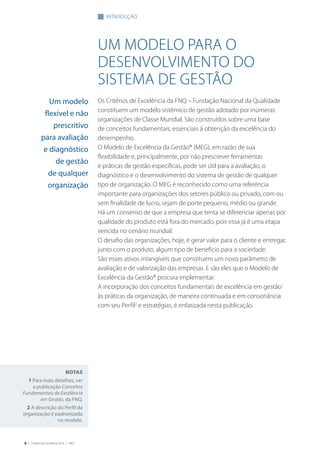 6 | Critérios de Excelência 2010 | FNQ
um modelo para o
desenvolvimento do
sistema de gestão
Os Critérios de Excelência da FNQ – Fundação Nacional da Qualidade
constituem um modelo sistêmico de gestão adotado por inúmeras
organizações de Classe Mundial. São construídos sobre uma base
de conceitos fundamentais, essenciais à obtenção da excelência do
desempenho.
O Modelo de Excelência da Gestão® (MEG), em razão de sua
flexibilidade e, principalmente, por não prescrever ferramentas
e práticas de gestão específicas, pode ser útil para a avaliação, o
diagnóstico e o desenvolvimento do sistema de gestão de qualquer
tipo de organização. O MEG é reconhecido como uma referência
importante para organizações dos setores público ou privado, com ou
sem finalidade de lucro, sejam de porte pequeno, médio ou grande.
Há um consenso de que a empresa que tenta se diferenciar apenas por
qualidade do produto está fora do mercado, pois essa já é uma etapa
vencida no cenário mundial.
O desafio das organizações, hoje, é gerar valor para o cliente e entregar,
junto com o produto, algum tipo de benefício para a sociedade.
São esses ativos intangíveis que constituem um novo parâmetro de
avaliação e de valorização das empresas. E são eles que o Modelo de
Excelência da Gestão® procura implementar.
A incorporação dos conceitos fundamentais de excelência em gestão1
às práticas da organização, de maneira continuada e em consonância
com seu Perfil2
e estratégias, é enfatizada nesta publicação.
Um modelo
flexível e não
prescritivo
para avaliação
e diagnóstico
de gestão
de qualquer
organização
Notas
1 Para mais detalhes, ver
a publicação Conceitos
Fundamentais de Excelência
em Gestão, da FNQ.
2 A descrição do Perfil da
organização é padronizada
no modelo.
introdução
 