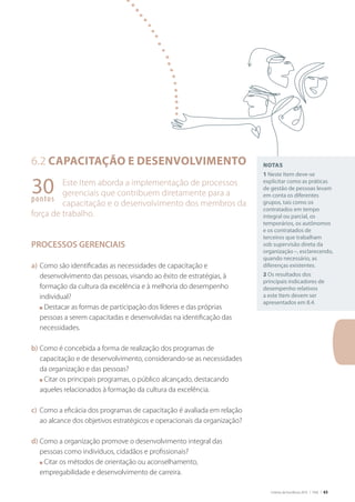 Critérios de Excelência 2010 | FNQ | 63
30pontos
6.2 Capacitação e desenvolvimento
Este Item aborda a implementação de processos
gerenciais que contribuem diretamente para a
capacitação e o desenvolvimento dos membros da
força de trabalho.
PROCESSOS GERENCIAIS
a)	Como são identificadas as necessidades de capacitação e
desenvolvimento das pessoas, visando ao êxito de estratégias, à
formação da cultura da excelência e à melhoria do desempenho
individual?
	 n Destacar as formas de participação dos líderes e das próprias
pessoas a serem capacitadas e desenvolvidas na identificação das
necessidades.
b)	Como é concebida a forma de realização dos programas de
capacitação e de desenvolvimento, considerando-se as necessidades
da organização e das pessoas?
	 n Citar os principais programas, o público alcançado, destacando
aqueles relacionados à formação da cultura da excelência.
c)	 Como a eficácia dos programas de capacitação é avaliada em relação
ao alcance dos objetivos estratégicos e operacionais da organização?
d)	Como a organização promove o desenvolvimento integral das
pessoas como indivíduos, cidadãos e profissionais?
	 n Citar os métodos de orientação ou aconselhamento,
empregabilidade e desenvolvimento de carreira.
Notas
1 Neste Item deve-se
explicitar como as práticas
de gestão de pessoas levam
em conta os diferentes
grupos, tais como os
contratados em tempo
integral ou parcial, os
temporários, os autônomos
e os contratados de
terceiros que trabalham
sob supervisão direta da
organização –, esclarecendo,
quando necessário, as
diferenças existentes.
2 Os resultados dos
principais indicadores de
desempenho relativos
a este Item devem ser
apresentados em 8.4.
 