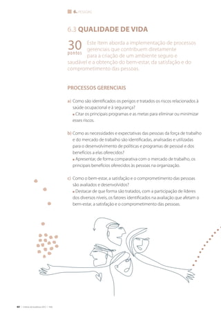 64 | Critérios de Excelência 2010 | FNQ
6. PESSOAS
6.3 QUALIDADE DE VIDA
Este Item aborda a implementação de processos
gerenciais que contribuem diretamente
para a criação de um ambiente seguro e
saudável e a obtenção do bem-estar, da satisfação e do
comprometimento das pessoas.
PROCESSOS GERENCIAIS
a) Como são identificados os perigos e tratados os riscos relacionados à
saúde ocupacional e à segurança?
■ Citar os principais programas e as metas para eliminar ou minimizar
esses riscos.
b) Como as necessidades e expectativas das pessoas da força de trabalho
e do mercado de trabalho são identificadas, analisadas e utilizadas
para o desenvolvimento de políticas e programas de pessoal e dos
benefícios a elas oferecidos?
■ Apresentar, de forma comparativa com o mercado de trabalho, os
principais benefícios oferecidos às pessoas na organização.
c) Como o bem-estar, a satisfação e o comprometimento das pessoas
são avaliados e desenvolvidos?
■ Destacar de que forma são tratados, com a participação de líderes
dos diversos níveis, os fatores identificados na avaliação que afetam o
bem-estar, a satisfação e o comprometimento das pessoas.
30pontos
pessoasualidadedevidaG							
 