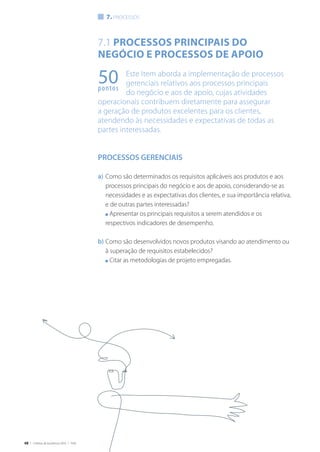 68 | Critérios de Excelência 2010 | FNQ
50pontos
7.1 Processos principais do
negócio e processos de apoio
Este Item aborda a implementação de processos
gerenciais relativos aos processos principais
do negócio e aos de apoio, cujas atividades
operacionais contribuem diretamente para assegurar
a geração de produtos excelentes para os clientes,
atendendo às necessidades e expectativas de todas as
partes interessadas.
PROCESSOS GERENCIAIS
a)	Como são determinados os requisitos aplicáveis aos produtos e aos
processos principais do negócio e aos de apoio, considerando-se as
necessidades e as expectativas dos clientes, e sua importância relativa,
e de outras partes interessadas?
	 n Apresentar os principais requisitos a serem atendidos e os
respectivos indicadores de desempenho.
b)	Como são desenvolvidos novos produtos visando ao atendimento ou
à superação de requisitos estabelecidos?
	 n Citar as metodologias de projeto empregadas.
7. processos
 