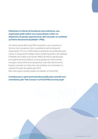 Critérios de Excelência 2010 | FNQ | 7
Utilizando os Critérios de Excelência como referência, uma
organização pode realizar uma autoavaliação e obter um
diagnóstico da gestão organizacional, além de poder se candidatar
ao Prêmio Nacional da Qualidade® (PNQ).
Os Critérios de Excelência da FNQ incorporam a seus requisitos as
técnicas mais inovadoras e bem-sucedidas de administração de
organizações. Por isso, a FNQ atualiza anualmente esta publicação para
manter a vanguarda tecnológica deste modelo da gestão e de avaliação.
O Modelo de Excelência da Gestão® (MEG) da FNQ foi aperfeiçoado
principalmente para fortalecer os temas gestão do conhecimento,
inovação e desenvolvimento de parcerias. Estes dois últimos temas
levaram a revisões em vários itens que poderão ser encontrados no
capítulo Principais Novidades para 2010.
Mais informações também podem ser obtidas no Portal FNQ.
Contribua para o aprimoramento desta publicação enviando seus
comentários pelo“Fale Conosco”no Portal FNQ www.fnq.org.br
 