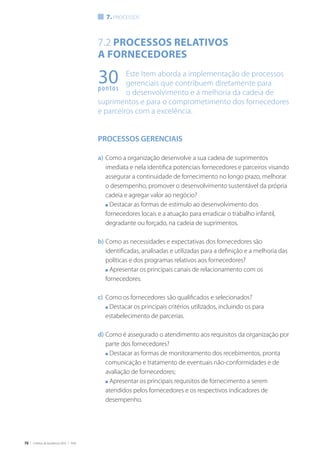 70 | Critérios de Excelência 2010 | FNQ
30pontos
7.2 Processos relativos
a fornecedores
Este Item aborda a implementação de processos
gerenciais que contribuem diretamente para
o desenvolvimento e a melhoria da cadeia de
suprimentos e para o comprometimento dos fornecedores
e parceiros com a excelência.
PROCESSOS GERENCIAIS
a)	Como a organização desenvolve a sua cadeia de suprimentos
imediata e nela identifica potenciais fornecedores e parceiros visando
assegurar a continuidade de fornecimento no longo prazo, melhorar
o desempenho, promover o desenvolvimento sustentável da própria
cadeia e agregar valor ao negócio?
	 n Destacar as formas de estímulo ao desenvolvimento dos
fornecedores locais e a atuação para erradicar o trabalho infantil,
degradante ou forçado, na cadeia de suprimentos.
b)	Como as necessidades e expectativas dos fornecedores são
identificadas, analisadas e utilizadas para a definição e a melhoria das
políticas e dos programas relativos aos fornecedores?
	 n Apresentar os principais canais de relacionamento com os
fornecedores.
c)	 Como os fornecedores são qualificados e selecionados?
	 n Destacar os principais critérios utilizados, incluindo os para
estabelecimento de parcerias.
d)	Como é assegurado o atendimento aos requisitos da organização por
parte dos fornecedores?
	 n Destacar as formas de monitoramento dos recebimentos, pronta
comunicação e tratamento de eventuais não-conformidades e de
avaliação de fornecedores;
	 n Apresentar os principais requisitos de fornecimento a serem
atendidos pelos fornecedores e os respectivos indicadores de
desempenho.
7. processos
 
