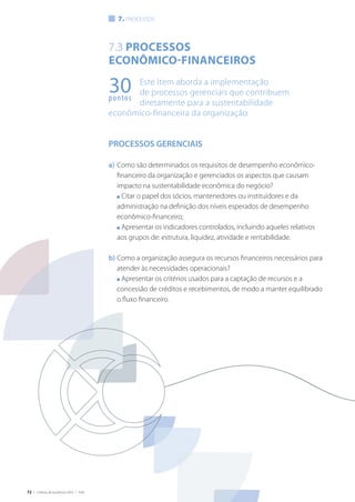72 | Critérios de Excelência 2010 | FNQ
7.3 Processos
econômico-financeiros
Este Item aborda a implementação
de processos gerenciais que contribuem
diretamente para a sustentabilidade
econômico-financeira da organização.
PROCESSOS GERENCIAIS
a)	Como são determinados os requisitos de desempenho econômico-
financeiro da organização e gerenciados os aspectos que causam
impacto na sustentabilidade econômica do negócio?
	 n Citar o papel dos sócios, mantenedores ou instituidores e da
administração na definição dos níveis esperados de desempenho
econômico-financeiro;
	 n Apresentar os indicadores controlados, incluindo aqueles relativos
aos grupos de: estrutura, liquidez, atividade e rentabilidade.
b)	Como a organização assegura os recursos financeiros necessários para
atender às necessidades operacionais?
	 n Apresentar os critérios usados para a captação de recursos e a
concessão de créditos e recebimentos, de modo a manter equilibrado
o fluxo financeiro.
7. processos
30pontos
 